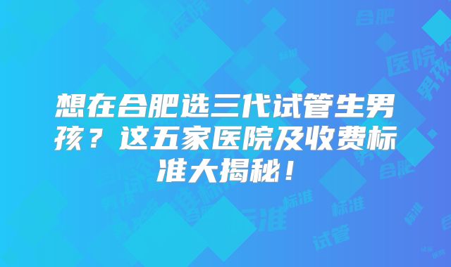 想在合肥选三代试管生男孩?这五家医院及收费标准大揭秘!