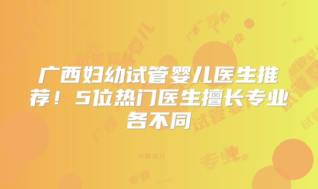 广西妇幼试管婴儿医生推荐！5位热门医生擅长专业各不同