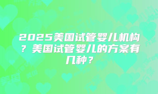 2025美国试管婴儿机构？美国试管婴儿的方案有几种？