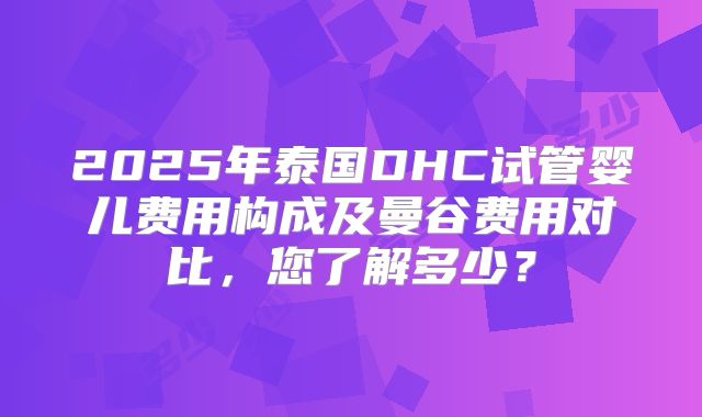 2025年泰国DHC试管婴儿费用构成及曼谷费用对比，您了解多少？