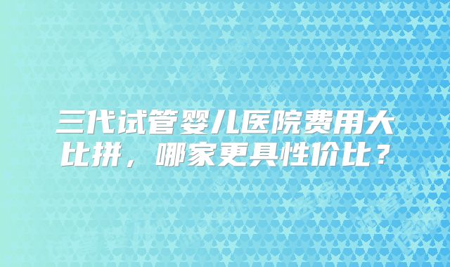 三代试管婴儿医院费用大比拼，哪家更具性价比？