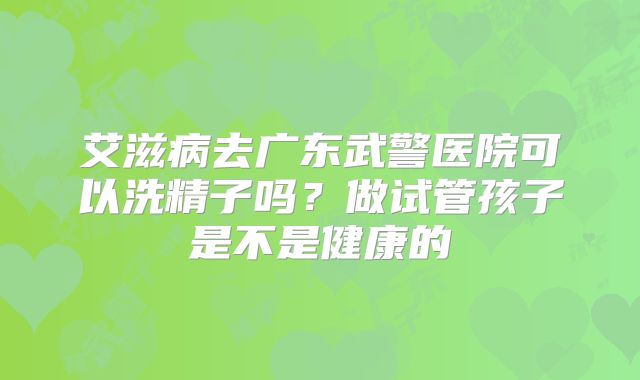 艾滋病去广东武警医院可以洗精子吗？做试管孩子是不是健康的