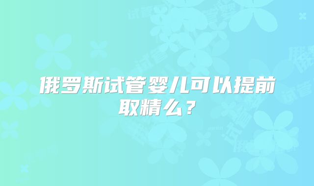 俄罗斯试管婴儿可以提前取精么？