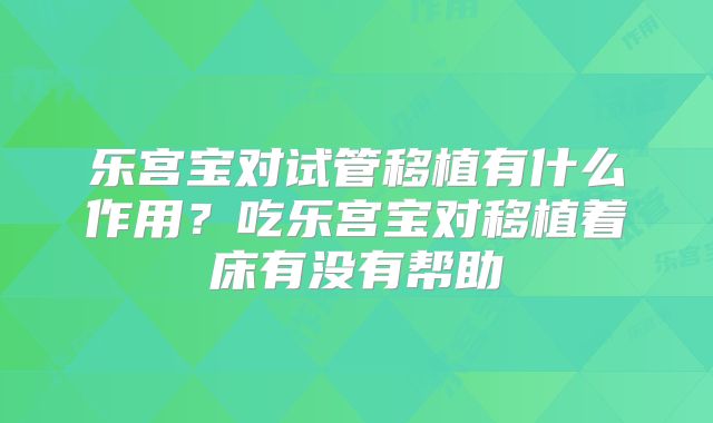 乐宫宝对试管移植有什么作用?吃乐宫宝对移植着床有没有帮助