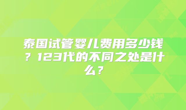泰国试管婴儿费用多少钱？123代的不同之处是什么？
