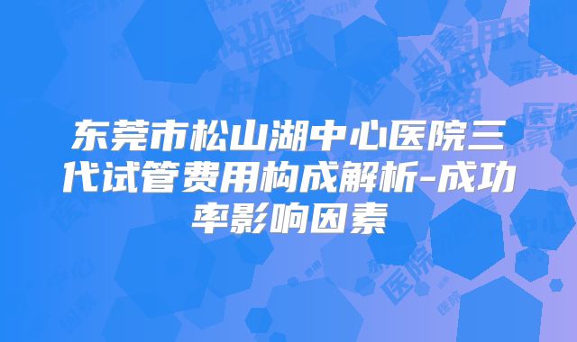 东莞市松山湖中心医院三代试管费用构成解析-成功率影响因素