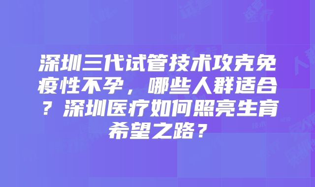 深圳三代试管技术攻克免疫性不孕，哪些人群适合？深圳医疗如何照亮生育希望之路？
