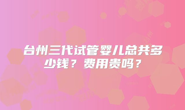 台州三代试管婴儿总共多少钱？费用贵吗？
