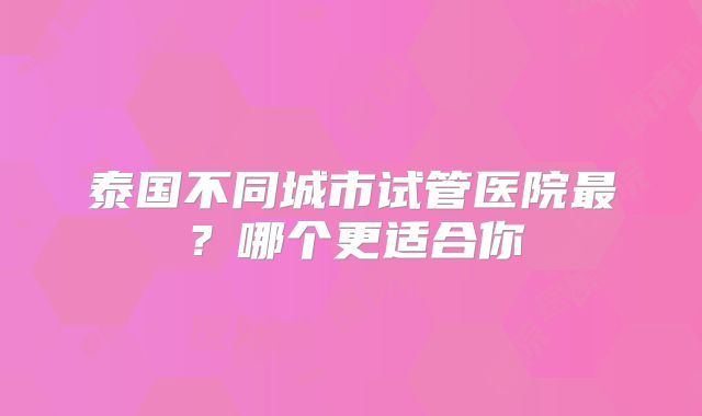 泰国不同城市试管医院最？哪个更适合你