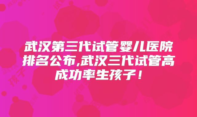 武汉第三代试管婴儿医院排名公布,武汉三代试管高成功率生孩子！