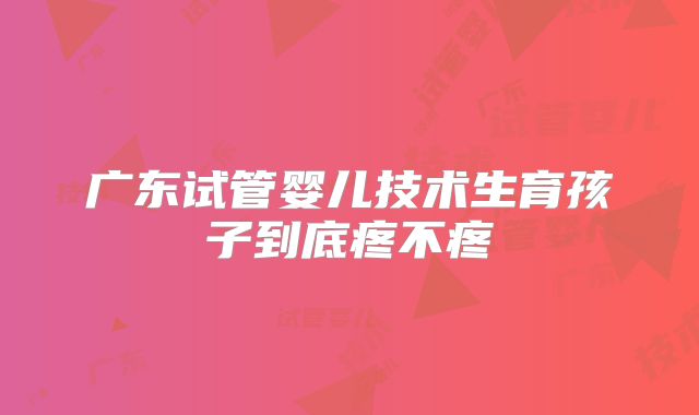 广东试管婴儿技术生育孩子到底疼不疼