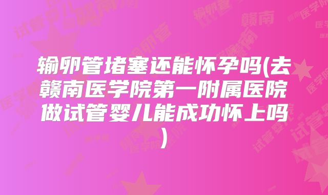 输卵管堵塞还能怀孕吗(去赣南医学院第一附属医院做试管婴儿能成功怀上吗)