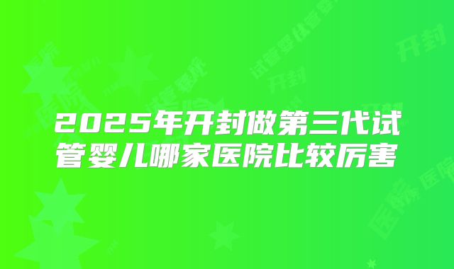 2025年开封做第三代试管婴儿哪家医院比较厉害