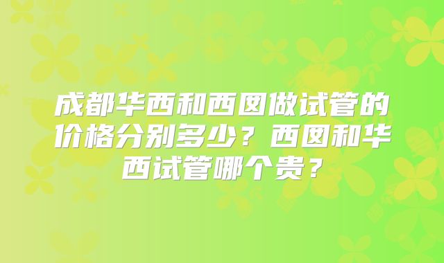 成都华西和西囡做试管的价格分别多少？西囡和华西试管哪个贵？
