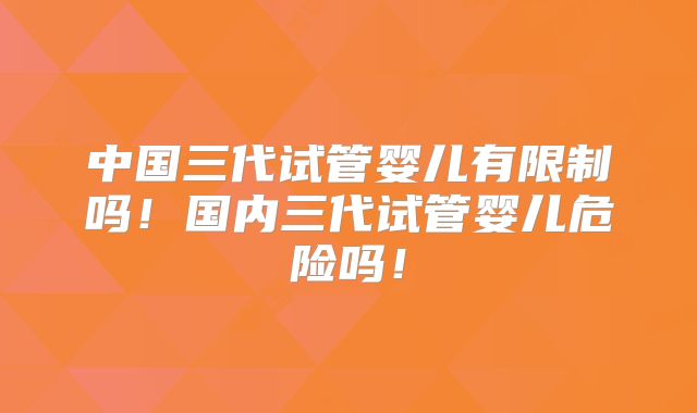 中国三代试管婴儿有限制吗！国内三代试管婴儿危险吗！
