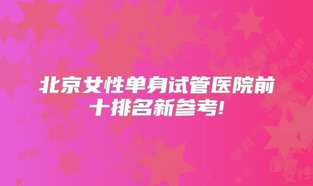 北京女性单身试管医院前十排名新参考!