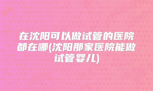 在沈阳可以做试管的医院都在哪(沈阳那家医院能做试管婴儿)