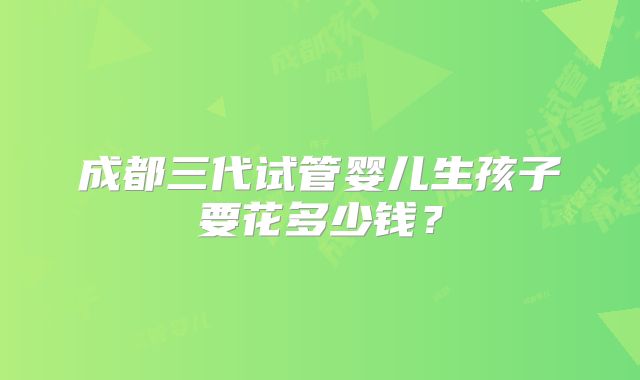 成都三代试管婴儿生孩子要花多少钱？
