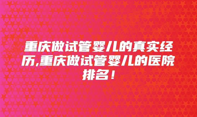 重庆做试管婴儿的真实经历,重庆做试管婴儿的医院排名！