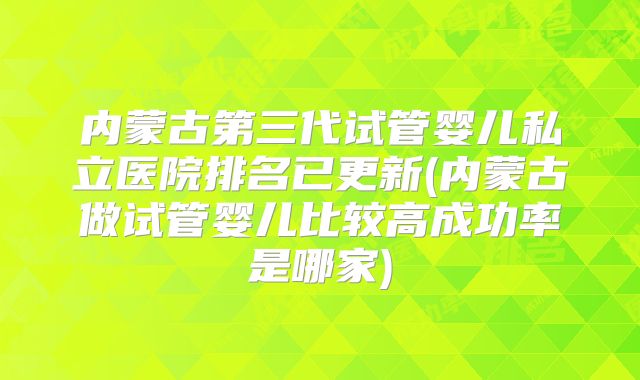 内蒙古第三代试管婴儿私立医院排名已更新(内蒙古做试管婴儿比较高成功率是哪家)
