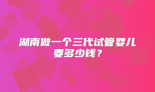 湖南做一个三代试管婴儿要多少钱？