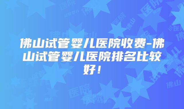 佛山试管婴儿医院收费-佛山试管婴儿医院排名比较好!