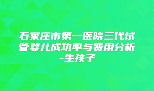 石家庄市第一医院三代试管婴儿成功率与费用分析-生孩子
