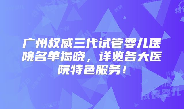 广州权威三代试管婴儿医院名单揭晓，详览各大医院特色服务！