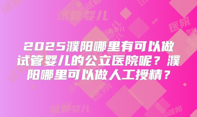 2025濮阳哪里有可以做试管婴儿的公立医院呢？濮阳哪里可以做人工授精？