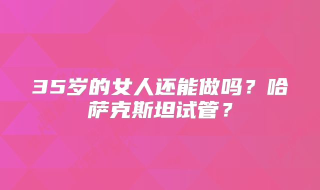 35岁的女人还能做吗？哈萨克斯坦试管？