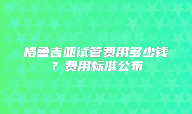 格鲁吉亚试管费用多少钱？费用标准公布