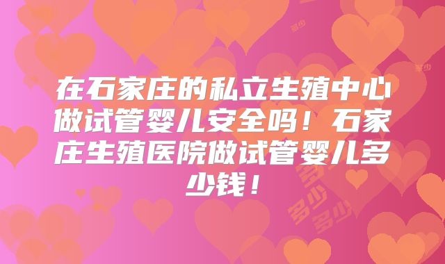 在石家庄的私立生殖中心做试管婴儿安全吗！石家庄生殖医院做试管婴儿多少钱！