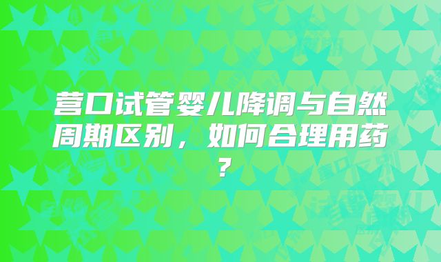 营口试管婴儿降调与自然周期区别，如何合理用药？