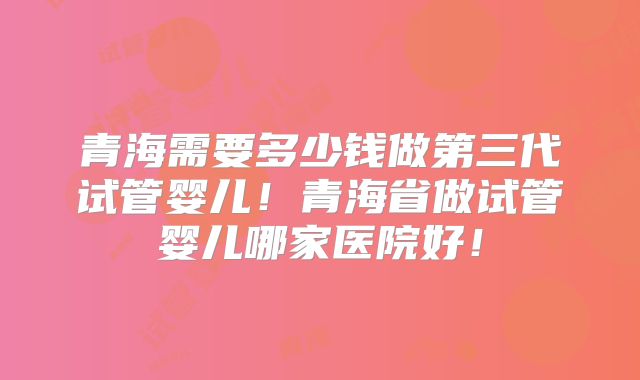 青海需要多少钱做第三代试管婴儿！青海省做试管婴儿哪家医院好！