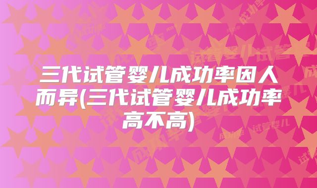 三代试管婴儿成功率因人而异(三代试管婴儿成功率高不高)