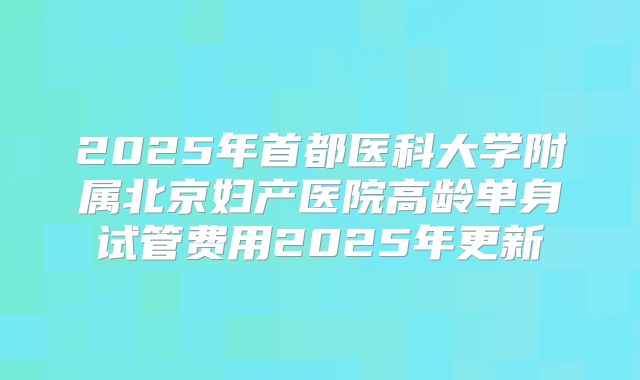 2025年首都医科大学附属北京妇产医院高龄单身试管费用2025年更新