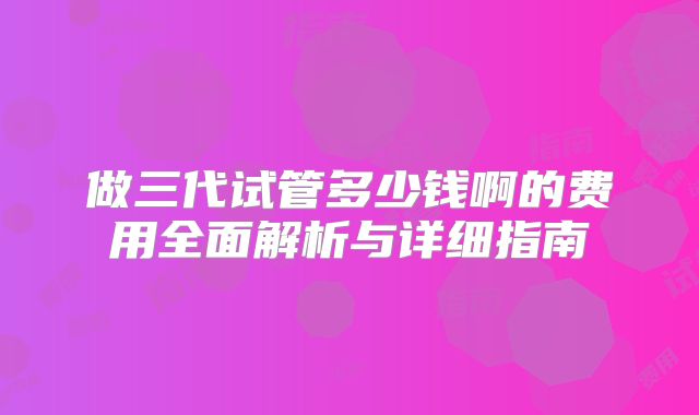 做三代试管多少钱啊的费用全面解析与详细指南