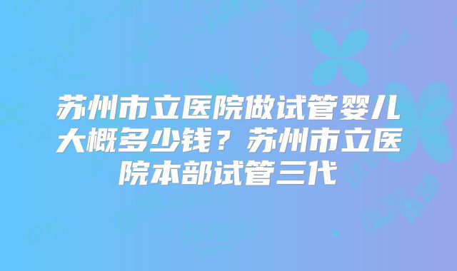 苏州市立医院做试管婴儿大概多少钱？苏州市立医院本部试管三代