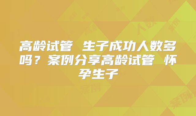 高龄试管 生子成功人数多吗？案例分享高龄试管 怀孕生子