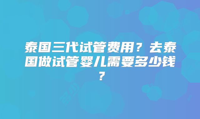 泰国三代试管费用?去泰国做试管婴儿需要多少钱?