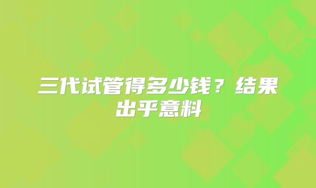 三代试管得多少钱？结果出乎意料