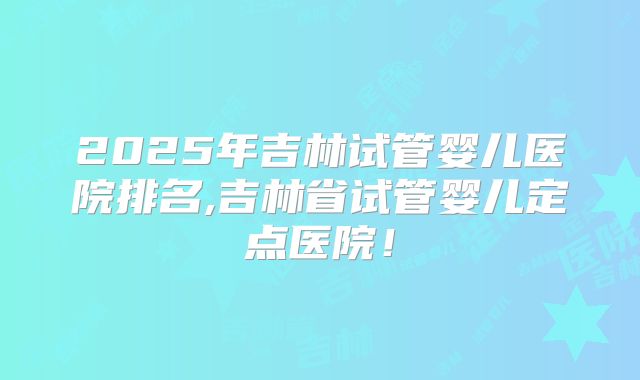 2025年吉林试管婴儿医院排名,吉林省试管婴儿定点医院!