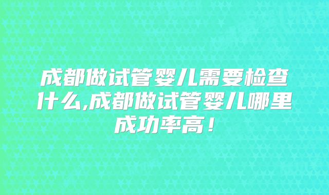 成都做试管婴儿需要检查什么,成都做试管婴儿哪里成功率高！