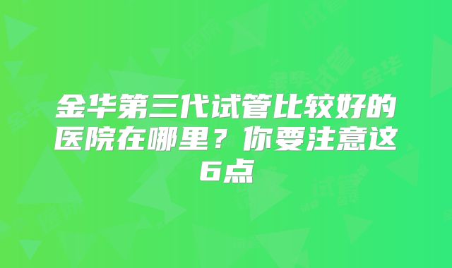 金华第三代试管比较好的医院在哪里?你要注意这6点
