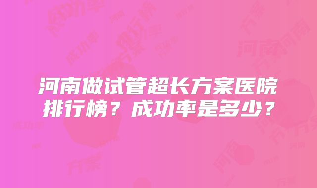 河南做试管超长方案医院排行榜？成功率是多少？