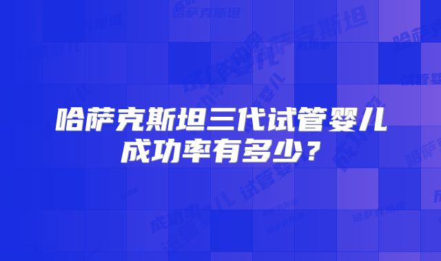 哈萨克斯坦三代试管婴儿成功率有多少？