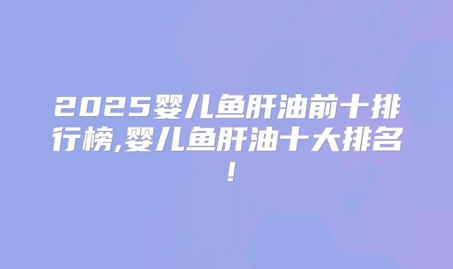 2025婴儿鱼肝油前十排行榜,婴儿鱼肝油十大排名！