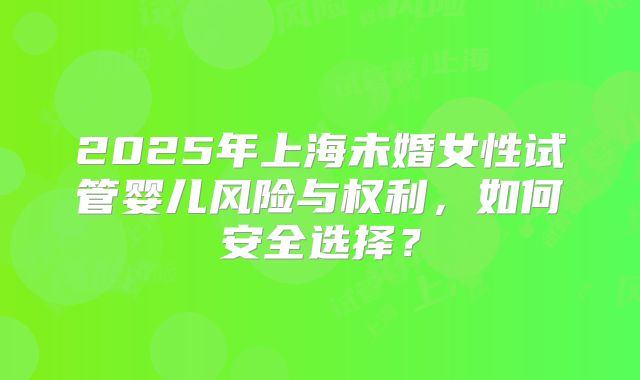 2025年上海未婚女性试管婴儿风险与权利，如何安全选择？
