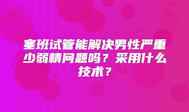 塞班试管能解决男性严重少弱精问题吗？采用什么技术？