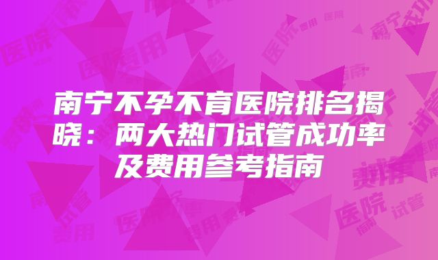 南宁不孕不育医院排名揭晓：两大热门试管成功率及费用参考指南